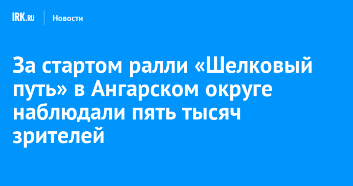 За стартом ралли «Шелковый путь» в Ангарском округе наблюдали пять тысяч зрителей