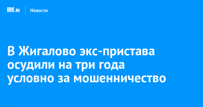 В Жигалово экс-пристава осудили на три года условно за мошенничество