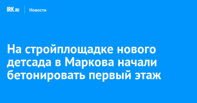 На стройплощадке нового детсада в Маркова начали бетонировать первый этаж