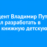Президент Владимир Путин поручил разработать в России книжную детскую карту