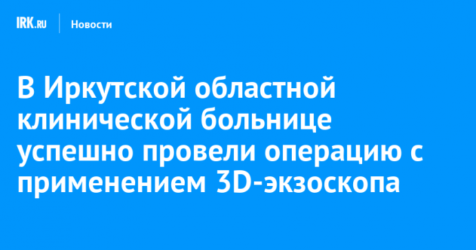 В Иркутской областной клинической больнице успешно провели операцию с применением 3D-экзоскопа