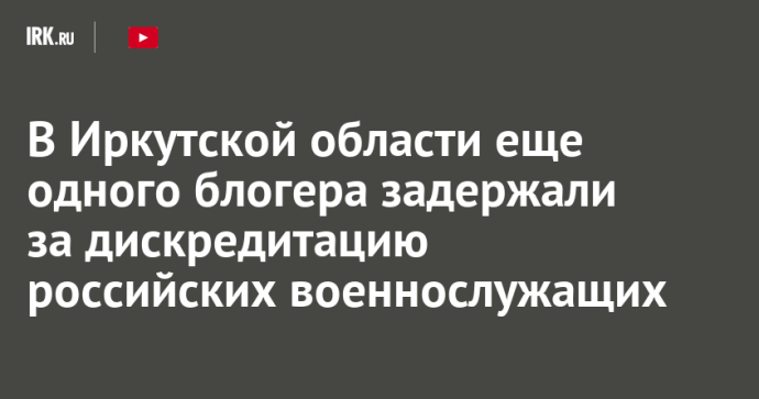 В Иркутской области еще одного блогера задержали за дискредитацию российских военнослужащих