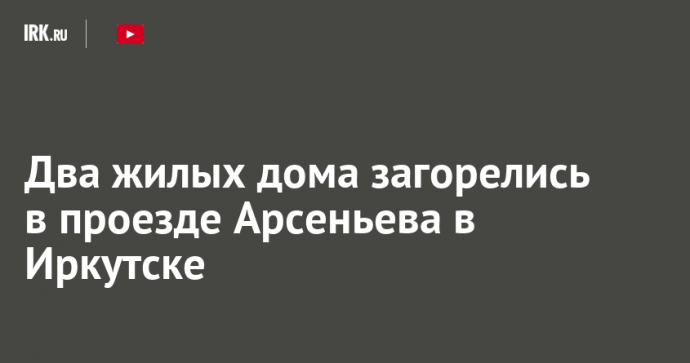Два жилых дома загорелись в проезде Арсеньева в Иркутске