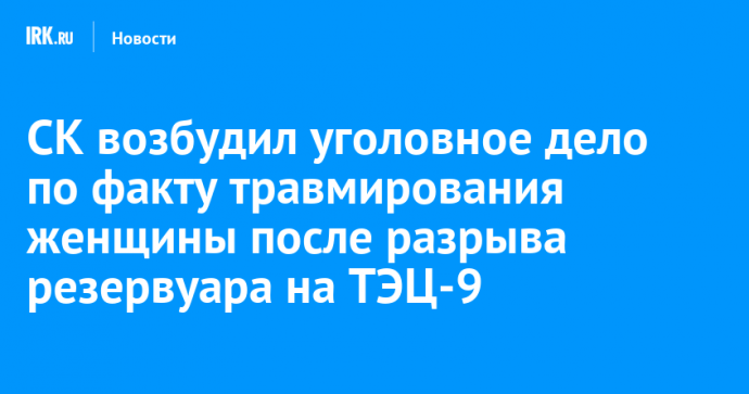 СК возбудил уголовное дело по факту травмирования женщины после разрыва резервуара на ТЭЦ-9 в Ангарске