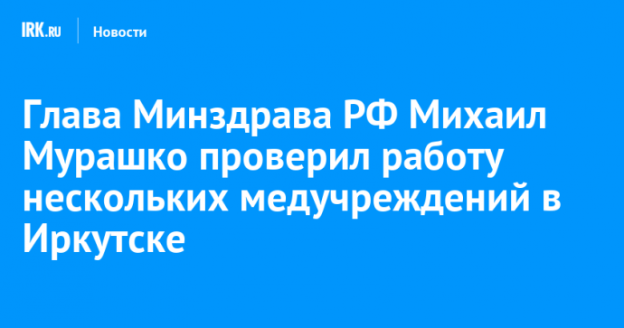 Глава Минздрава РФ Михаил Мурашко проверил работу нескольких медучреждений в Иркутске