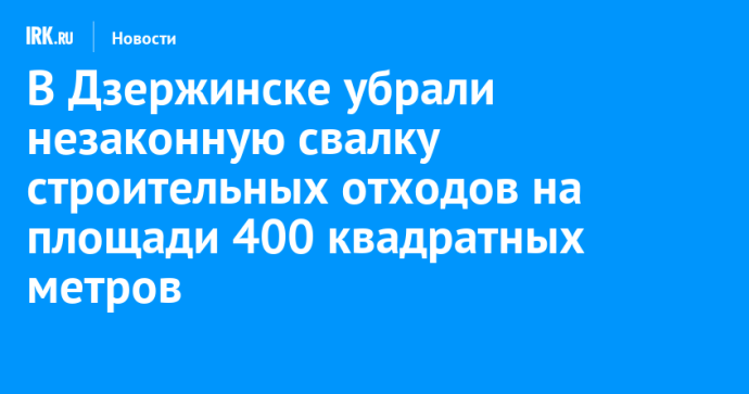 В Дзержинске убрали незаконную свалку строительных отходов на площади 400 квадратных метров В Дзержинске убрали незаконную свалку строительных отходов на площади 400 квадратных метров