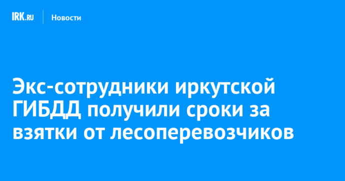 Экс-сотрудники иркутской ГИБДД получили сроки за взятки от лесоперевозчиков