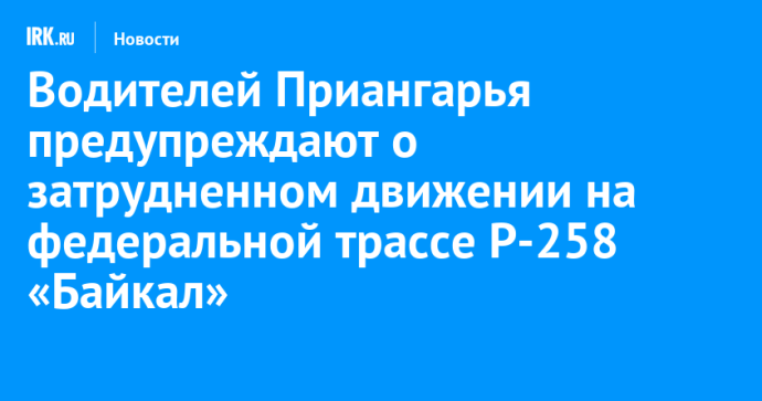 Водителей Приангарья предупреждают о затрудненном движении на федеральной трассе Р-258 «Байкал»