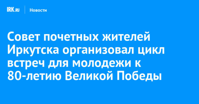 Совет почетных жителей Иркутска организовал цикл встреч для молодежи к 80-летию Великой Победы