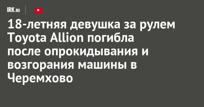 18-летняя девушка за рулем Toyota Allion погибла после опрокидывания и возгорания машины в Черемхово