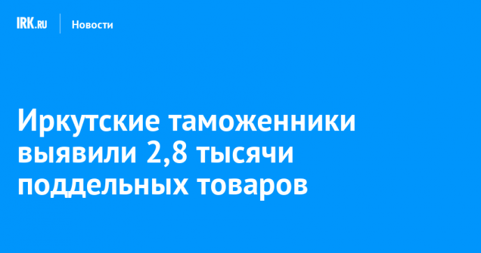 Иркутские таможенники выявили 2,8 тысячи поддельных товаров