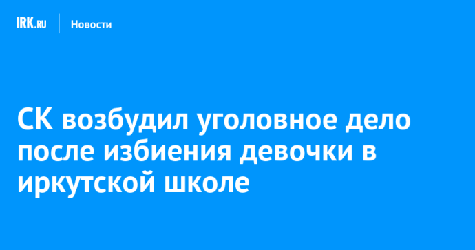 СК возбудил уголовное дело после избиения девочки в иркутской школе