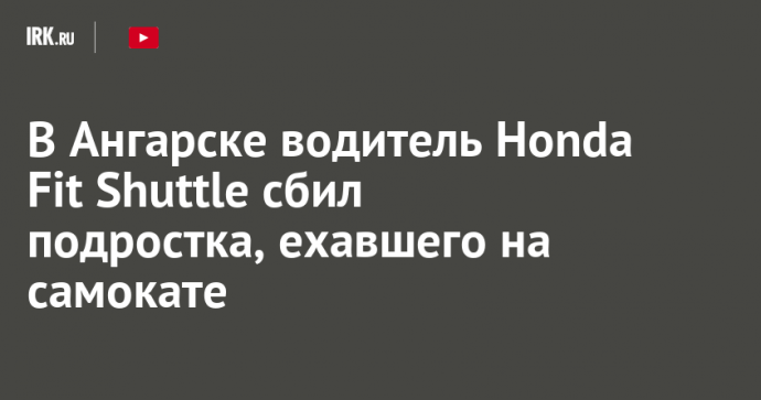 В Ангарске водитель Honda Fit Shuttle сбил подростка, ехавшего на самокате