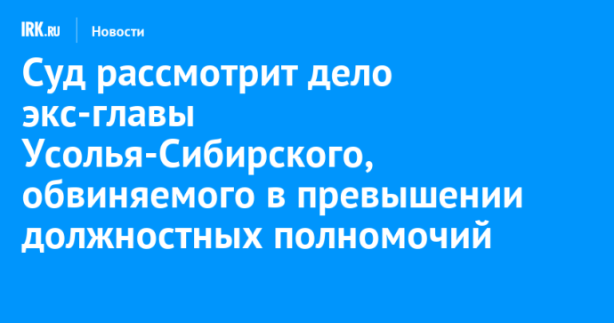Суд рассмотрит дело экс-главы Усолья-Сибирского, обвиняемого в превышении должностных полномочий