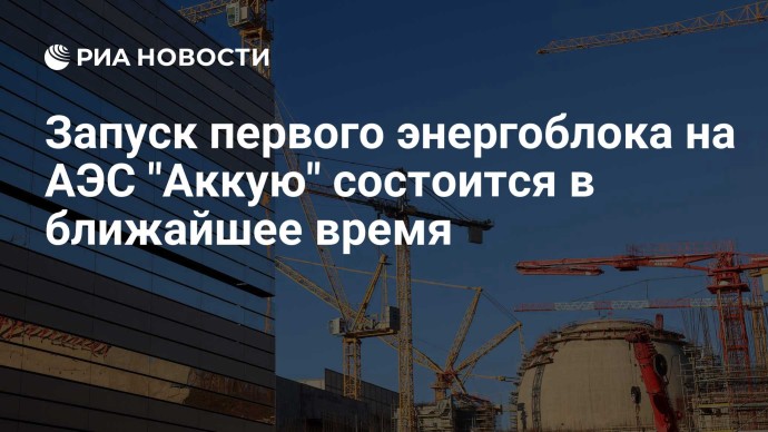 Запуск первого энергоблока на АЭС "Аккую" состоится в ближайшее время