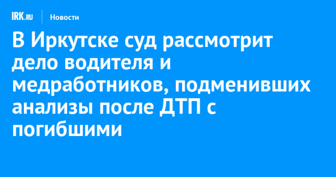 В Иркутске суд рассмотрит дело водителя и медработников, подменивших анализы после ДТП с погибшими