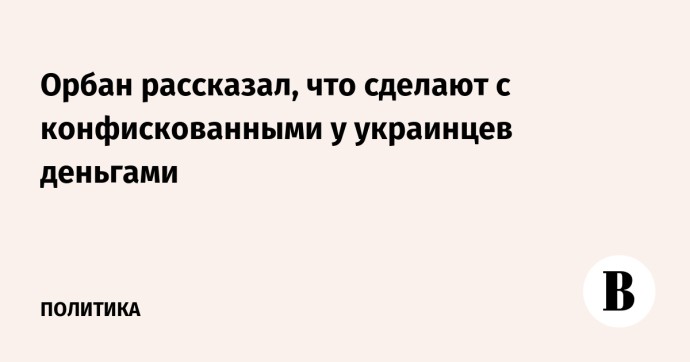 Орбан рассказал, что сделают с конфискованными у украинцев деньгами