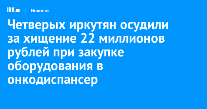 Четверых иркутян осудили за хищение 22 миллионов рублей при закупке оборудования в онкодиспансер
