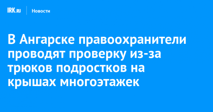 В Ангарске правоохранители проводят проверку из-за трюков подростков на крышах многоэтажек