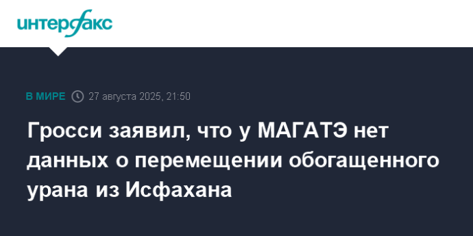 Гросси заявил, что у МАГАТЭ нет данных о перемещении обогащенного урана из Исфахана
