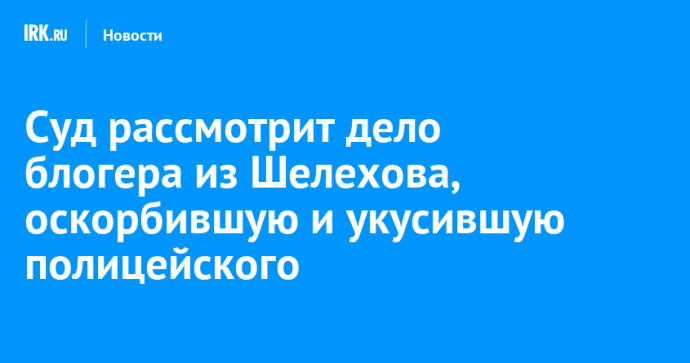 Суд рассмотрит дело блогера из Шелехова, оскорбившую и укусившую полицейского Суд рассмотрит дело блогера из Шелехова, оскорбившую и укусившую полицейского