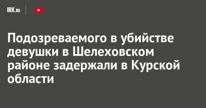 Подозреваемого в убийстве девушки в Шелеховском районе задержали в Курской области