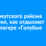 Мэр Иркутского района проверил, как отдыхают дети в лагере «Голубые Ели»