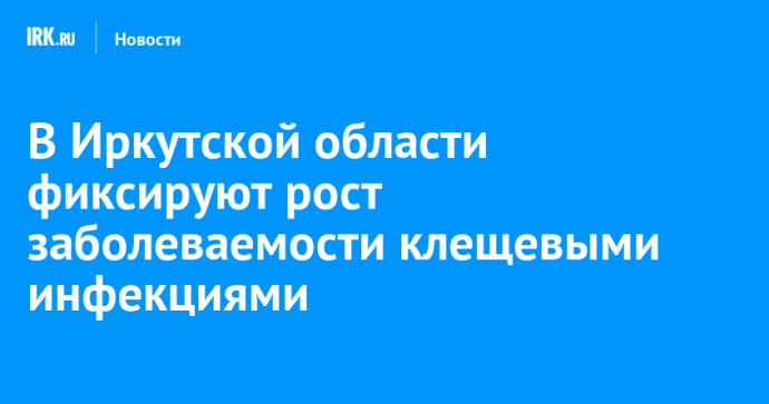 В Иркутской области фиксируют рост заболеваемости клещевыми инфекциями