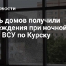 Шесть домов получили повреждения при ночной атаке ВСУ по Курску