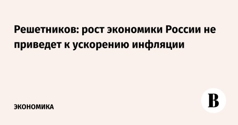 Решетников: рост экономики России не приведет к ускорению инфляции