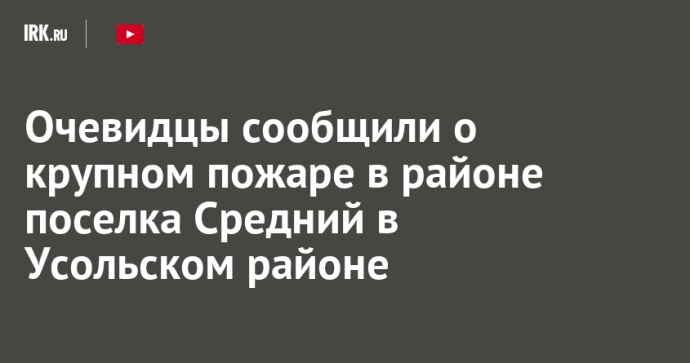 Очевидцы сообщили о крупном пожаре в районе поселка Средний в Усольском районе