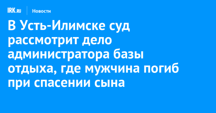 В Усть-Илимске суд рассмотрит дело администратора базы отдыха, где мужчина погиб при спасении сына В Усть-Илимске суд рассмотрит дело администратора базы отдыха, где мужчина погиб при спасении сына