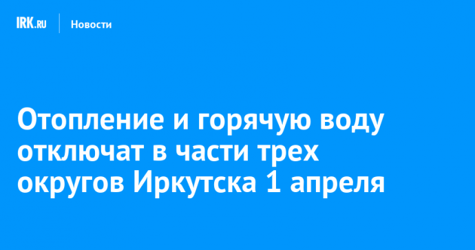 Отопление и горячую воду отключат в части трех округов Иркутска 1 апреля