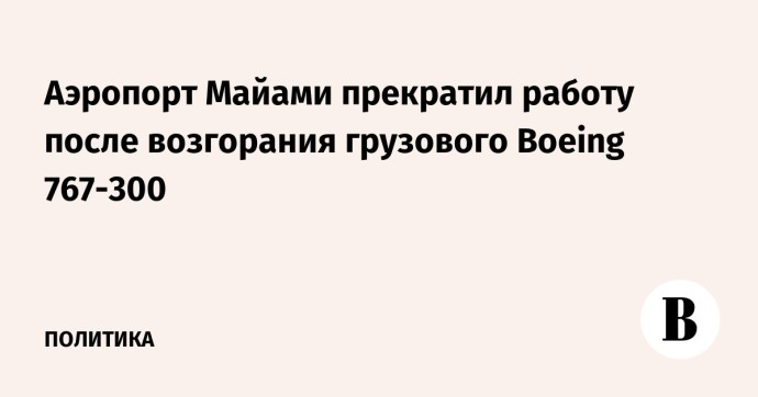 Аэропорт Майами прекратил работу после возгорания грузового Boeing 767-300 Аэропорт Майами прекратил работу после возгорания грузового Boeing 767-300