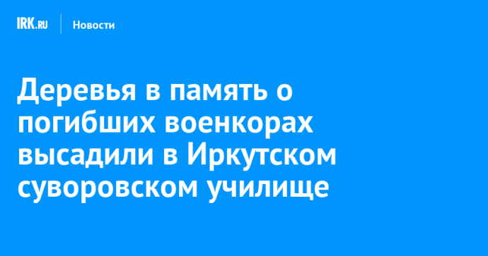 Деревья в память о погибших военкорах высадили в Иркутском суворовском училище