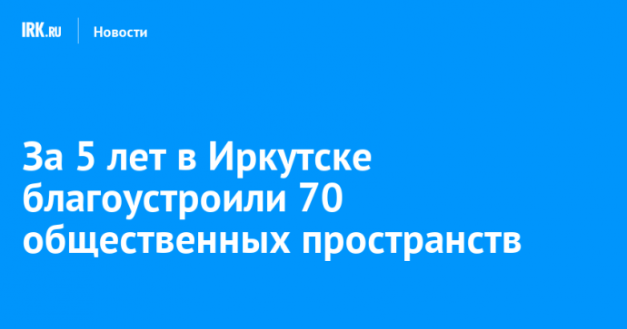 За пять лет в Иркутске благоустроили 70 общественных пространств