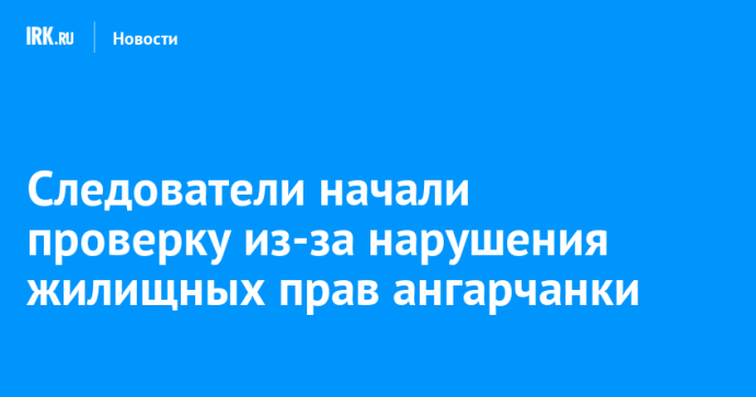 Следователи начали проверку из-за нарушения жилищных прав ангарчанки