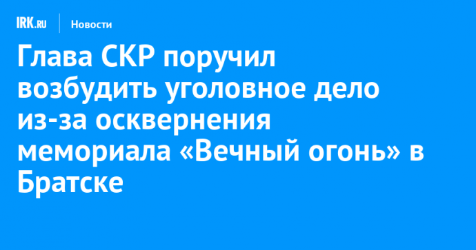 Глава СКР поручил возбудить уголовное дело из-за осквернения мемориала «Вечный огонь» в Братске