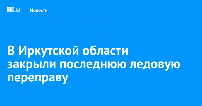В Иркутской области закрыли последнюю ледовую переправу