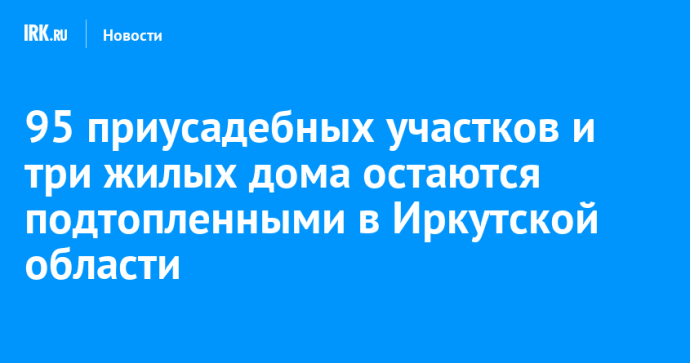 95 приусадебных участков и три жилых дома остаются подтопленными в Иркутской области