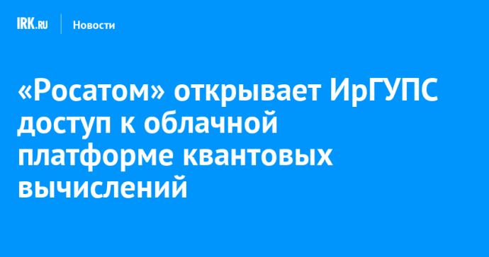 «Росатом» открывает ИрГУПС доступ к облачной платформе квантовых вычислений