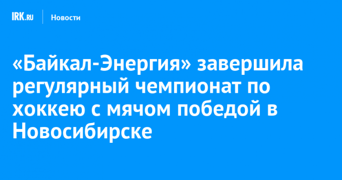 «Байкал-Энергия» завершила регулярный чемпионат по хоккею с мячом победой в Новосибирске