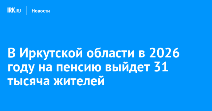 В Иркутской области в 2026 году на пенсию выйдет 31 тысяча жителей