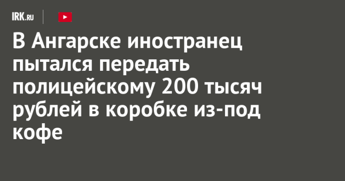 В Ангарске иностранец пытался передать полицейскому 200 тысяч рублей в коробке из-под кофе В Ангарске иностранец пытался передать полицейскому 200 тысяч рублей в коробке из-под кофе