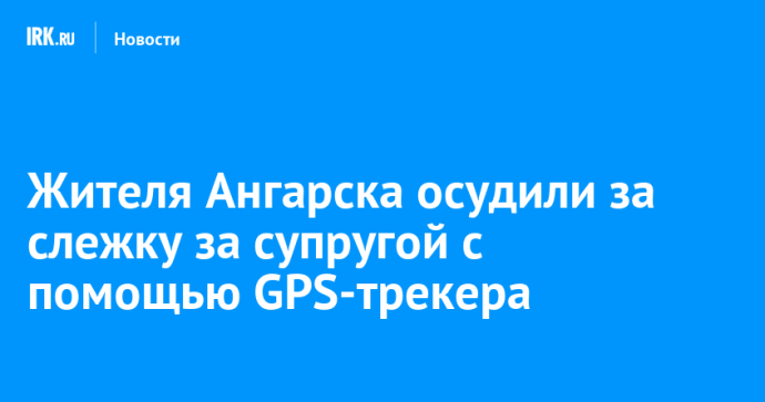 Жителя Ангарска осудили за слежку за супругой с помощью GPS-трекера Жителя Ангарска осудили за слежку за супругой с помощью GPS-трекера
