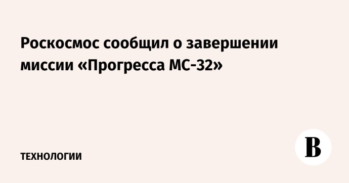 Роскосмос сообщил о завершении миссии «Прогресса МС-32»