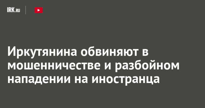 Иркутянина обвиняют в мошенничестве и разбойном нападении на иностранца