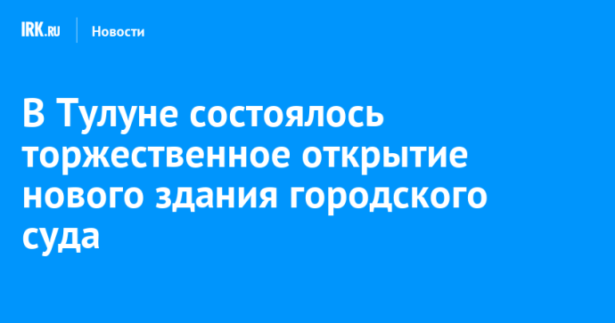 В Тулуне состоялось торжественное открытие нового здания городского суда