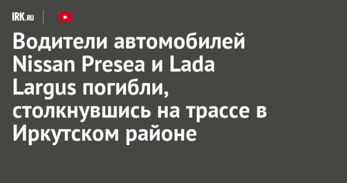 Водители автомобилей Nissan Presea и Lada Largus погибли, столкнувшись на трассе в Иркутском районе