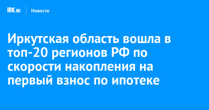 Иркутская область вошла в топ-20 регионов РФ по скорости накопления на первый взнос по ипотеке